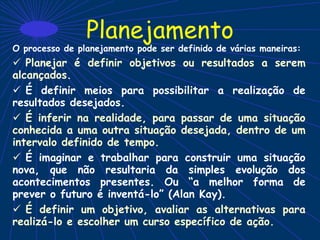 Planejamento
O processo de planejamento pode ser definido de várias maneiras:
 Planejar é definir objetivos ou resultados a serem
alcançados.
 É definir meios para possibilitar a realização de
resultados desejados.
 É inferir na realidade, para passar de uma situação
conhecida a uma outra situação desejada, dentro de um
intervalo definido de tempo.
 É imaginar e trabalhar para construir uma situação
nova, que não resultaria da simples evolução dos
acontecimentos presentes. Ou “a melhor forma de
prever o futuro é inventá-lo” (Alan Kay).
 É definir um objetivo, avaliar as alternativas para
realizá-lo e escolher um curso específico de ação.
 
