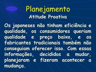 Planejamento
Atitude Proativa
Os japoneses não tinham eficiência e
qualidade, os consumidores queriam
qualidade e preço baixo, e os
fabricantes tradicionais também não
conseguiam oferecer isso. Com essas
informações, decididos a mudar,
planejaram e fizeram acontecer a
mudança.
 