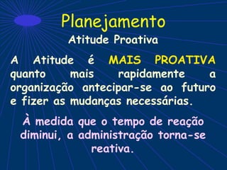 Planejamento
Atitude Proativa
A Atitude é MAIS PROATIVA
quanto mais rapidamente a
organização antecipar-se ao futuro
e fizer as mudanças necessárias.
À medida que o tempo de reação
diminui, a administração torna-se
reativa.
 