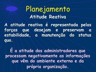 Planejamento
Atitude Reativa
A atitude reativa é representada pelas
forças que desejam e preservam a
estabilidade, a manutenção do status
quo.
É a atitude dos administradores que
processam negativamente as informações
que vêm do ambiente externo e da
própria organização.
 