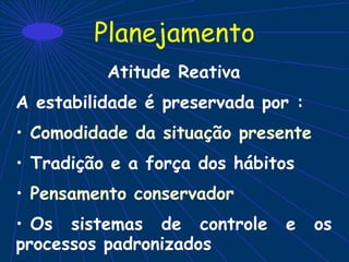 Planejamento
Atitude Reativa
A estabilidade é preservada por :
• Comodidade da situação presente
• Tradição e a força dos hábitos
• Pensamento conservador
• Os sistemas de controle e os
processos padronizados
 