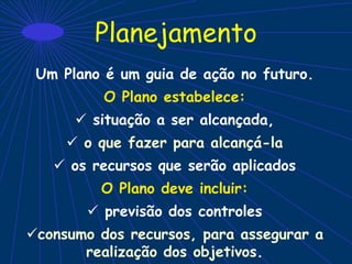 Planejamento
Um Plano é um guia de ação no futuro.
O Plano estabelece:
 situação a ser alcançada,
 o que fazer para alcançá-la
 os recursos que serão aplicados
O Plano deve incluir:
 previsão dos controles
consumo dos recursos, para assegurar a
realização dos objetivos.
 