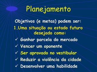 Planejamento
Objetivos (e metas) podem ser:
1.Uma situação ou estado futuro
desejado como:
 Ganhar parcela do mercado
 Vencer um oponente
 Ser aprovado no vestibular
 Reduzir a violência da cidade
 Desenvolver uma habilidade
 