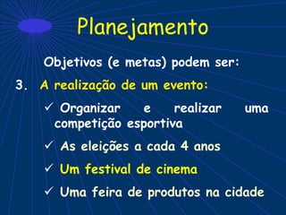 Planejamento
Objetivos (e metas) podem ser:
3. A realização de um evento:
 Organizar e realizar uma
competição esportiva
 As eleições a cada 4 anos
 Um festival de cinema
 Uma feira de produtos na cidade
 