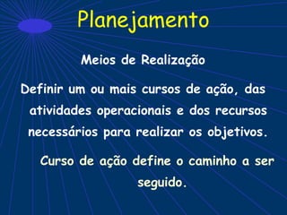 Planejamento
Meios de Realização
Definir um ou mais cursos de ação, das
atividades operacionais e dos recursos
necessários para realizar os objetivos.
Curso de ação define o caminho a ser
seguido.
 