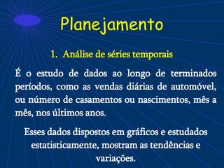 Planejamento
1. Análise de séries temporais
É o estudo de dados ao longo de terminados
períodos, como as vendas diárias de automóvel,
ou número de casamentos ou nascimentos, mês a
mês, nos últimos anos.
Esses dados dispostos em gráficos e estudados
estatisticamente, mostram as tendências e
variações.
 