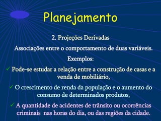 Planejamento
2. Projeções Derivadas
Associações entre o comportamento de duas variáveis.
Exemplos:
 Pode-se estudar a relação entre a construção de casas e a
venda de mobiliário,
 O crescimento de renda da população e o aumento do
consumo de determinados produtos,
 A quantidade de acidentes de trânsito ou ocorrências
criminais nas horas do dia, ou das regiões da cidade.
 