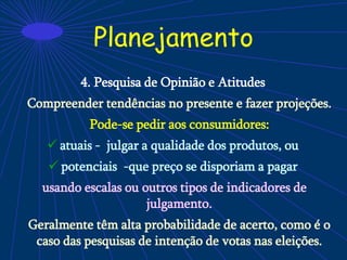 Planejamento
4. Pesquisa de Opinião e Atitudes
Compreender tendências no presente e fazer projeções.
Pode-se pedir aos consumidores:
 atuais - julgar a qualidade dos produtos, ou
 potenciais -que preço se disporiam a pagar
usando escalas ou outros tipos de indicadores de
julgamento.
Geralmente têm alta probabilidade de acerto, como é o
caso das pesquisas de intenção de votas nas eleições.
 