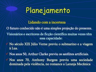 Planejamento
Lidando com a incerteza
O futuro conhecido não é uma simples projeção do presente.
Visionários e escritores de ficção científica muitas vezes têm
essa capacidade:
 No século XIX Júlio Verne previu o submarino e a viagem
à Lua.
 Nos anos 50, Arthur Clarke previu os satélites artificiais.
 Nos anos 70, Anthony Burgess previu uma sociedade
dominada pela violência, no romance a Laranja Mecânica
 