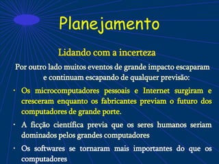 Planejamento
Lidando com a incerteza
Por outro lado muitos eventos de grande impacto escaparam
e continuam escapando de qualquer previsão:
• Os microcomputadores pessoais e Internet surgiram e
cresceram enquanto os fabricantes previam o futuro dos
computadores de grande porte.
• A ficção científica previa que os seres humanos seriam
dominados pelos grandes computadores
• Os softwares se tornaram mais importantes do que os
computadores
 
