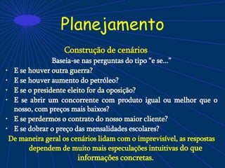 Planejamento
Construção de cenários
Baseia-se nas perguntas do tipo “e se...”
• E se houver outra guerra?
• E se houver aumento do petróleo?
• E se o presidente eleito for da oposição?
• E se abrir um concorrente com produto igual ou melhor que o
nosso, com preços mais baixos?
• E se perdermos o contrato do nosso maior cliente?
• E se dobrar o preço das mensalidades escolares?
De maneira geral os cenários lidam com o imprevisível, as respostas
dependem de muito mais especulações intuitivas do que
informações concretas.
 