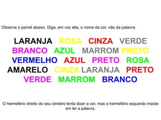 Observe o painel abaixo. Diga, em voz alta, o nome da cor, não da palavra:
LARANJA ROSA CINZA VERDE
BRANCO AZUL MARROM PRETO
VERMELHO AZUL PRETO ROSA
AMARELO CINZA LARANJA PRETO
VERDE MARROM BRANCO
O hemisfério direito do seu cérebro tenta dizer a cor, mas o hemisfério esquerdo insiste
em ler a palavra.
 