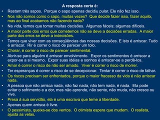 A resposta certa é:
• Restam três sapos. Porque o sapo apenas decidiu pular. Ele não fez isso.
• Nos não somos como o sapo, muitas vezes? Que decide fazer isso, fazer aquilo,
mas ao final acabamos não fazendo nada?
• Na vida, temos que tomar muitas decisões. Algumas fáceis; algumas difíceis.
• A maior parte dos erros que cometemos não se deve a decisões erradas. A maior
parte dos erros se deve a indecisões.
• Temos que viver com as conseqüências das nossas decisões. E isto é arriscar. Tudo
é arriscar. Rir é correr o risco de parecer um tolo.
• Chorar, é correr o risco de parecer sentimental.
• Abrir-se para alguém é arriscar envolvimento. Expor os sentimentos é arriscar a
expor-se a si mesmo. Expor suas idéias e sonhos é arriscar-se a perdê-los.
• Amar é correr o risco de não ser amado. Viver é correr o risco de morrer.
• Ter esperanças é correr o risco de se decepcionar. Tentar é correr o risco de falhar.
• Os riscos precisam ser enfrentados, porque o maior fracasso da vida é não arriscar
nada.
• A pessoa que não arrisca nada, não faz nada, não tem nada, é nada. Ela pode
evitar o sofrimento e a dor, mas não aprende, não sente, não muda, não cresce ou
vive.
• Presa à sua servidão, ela é uma escrava que teme a liberdade.
• Apenas quem arrisca é livre.
• O pessimista, queixa-se dos ventos. O otimista espera que mudem. O realista,
ajusta as velas.
 