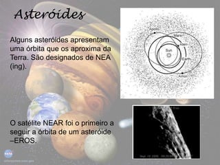 Alguns asteróides apresentam
uma órbita que os aproxima da
Terra. São designados de NEA
(ing).
Asteróides
O satélite NEAR foi o primeiro a
seguir a órbita de um asteróide
–EROS.
 