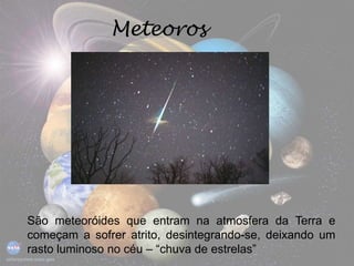 Meteoros
São meteoróides que entram na atmosfera da Terra e
começam a sofrer atrito, desintegrando-se, deixando um
rasto luminoso no céu – “chuva de estrelas”
 