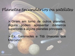 Planetas Secundários ou satélites
 Giram em torno de outros planetas.
Alguns podem apresentar diâmetros
superiores a alguns planetas principais.
 Ex: Ganimedes e Titã (maiores que
Mercúrio)
 