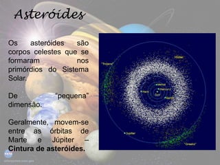 Asteróides
Os asteróides são
corpos celestes que se
formaram nos
primórdios do Sistema
Solar.
De “pequena”
dimensão.
Geralmente, movem-se
entre as órbitas de
Marte e Júpiter –
Cintura de asteróides.
 