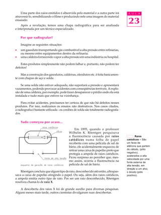 Uma parte dos raios emitidos é absorvida pelo material e a outra parte irá         A U L A
atravessá-lo, sensibilizando o filme e produzindo nele uma imagem do material
ensaiado.
     Após a revelação, temos uma chapa radiográfica para ser analisada
                                                                                       23
e interpretada por um técnico especializado.

    Por que radiografar?

    Imagine as seguintes situações:
·   um gasoduto transportando gás combustível a alta pressão entre refinarias,
    ou mesmo entre equipamentos dentro da refinaria;
·   uma caldeira fornecendo vapor a alta pressão em uma indústria ou hospital.

    Estes produtos simplesmente não podem falhar e, portanto, não podem ter
defeitos!

     Mas a construção dos gasodutos, caldeiras, oleodutos etc. é feita basicamen-
te com chapas de aço e solda.

    Se uma solda não estiver adequada, não suportará a pressão e apresentará
vazamentos, podendo provocar acidentes com conseqüências terríveis. A explo-
são de uma caldeira, por exemplo, pode fazer desaparecer o prédio onde ela está
instalada e tudo mais que estiver na vizinhança.

     Para evitar acidentes, precisamos ter certeza de que não há defeitos nesses
produtos. Por isso, realizamos os ensaios não destrutivos. Nos casos citados,
a radiografia é bastante utilizada - os cordões de solda são totalmente radiografa-
dos.

    Tudo começou por acaso...

                                               Em 1895, quando o professor
                                          Wilhelm K. Röentgen pesquisava
                                          a fluorescência causada por raios                  Raios
                                          catódicos numa folha de papel               catódicos – São
                                          recoberta com uma película de sal de        um feixe de
                                          bário, ele acidentalmente esqueceu de       elétrons que partem
                                          retirar uma caixa de papelão preto que      do cátodo, (pólo
                                                                                      negativo),
                                          protegia a ampola de raios catódicos.
                                                                                      acelerados a alta
                                          Ficou surpreso ao perceber que, mes-
                                                                                      velocidade por uma
                                          mo assim, ocorria a fluorescência na        fonte externa de
                                          película de sal de bário.                   alta tensão, em
                                                                                      direção a um alvo,
    Röentgen concluiu que algum tipo de raio, desconhecido até então, ultrapas-       o ânodo (pólo
sava a caixa de papelão atingindo o papel. Ou seja, além dos raios catódicos,         positivo).
a ampola emitia outro tipo de raio. Por ser um raio desconhecido, Röentgen
resolveu chamá-lo de raio X.

   A descoberta dos raios X foi de grande auxílio para diversas pesquisas.
Alguns meses mais tarde, outros cientistas divulgaram suas descobertas.
 