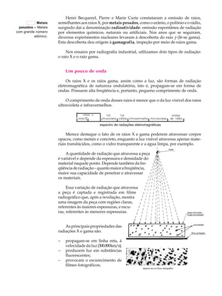 A U L A           Henri Becquerel, Pierre e Marie Curie constataram a emissão de raios,
                     semelhantes aos raios X, por metais pesados, como o urânio, o polônio e o rádio,

       23
           Metais
  pesados – Metais   surgindo daí a denominação radioatividade: emissão espontânea de radiação
com grande número    por elementos químicos, naturais ou artificiais. Nos anos que se seguiram,
          atômico.   diversos experimentos nucleares levaram à descoberta do raio g (lê-se gama).
                     Esta descoberta deu origem à gamagrafia, inspeção por meio de raios gama.

                         Nos ensaios por radiografia industrial, utilizamos dois tipos de radiação:
                     o raio X e o raio gama.


                         Um pouco de onda

                          Os raios X e os raios gama, assim como a luz, são formas de radiação
                     eletromagnética de natureza ondulatória, isto é, propagam-se em forma de
                     ondas. Possuem alta freqüência e, portanto, pequeno comprimento de onda.

                         O comprimento de onda desses raios é menor que o da luz visível dos raios
                     ultravioleta e infravermelhos.



                                            espectro de radiações eletromagnéticas

                          Merece destaque o fato de os raios X e gama poderem atravessar corpos
                     opacos, como metais e concreto, enquanto a luz visível atravessa apenas mate-
                     riais translúcidos, como o vidro transparente e a água limpa, por exemplo.

                         A quantidade de radiação que atravessa a peça
                     é variável e depende da espessura e densidade do
                     material naquele ponto. Depende também da fre-
                     qüência de radiação – quanto maior a freqüência,
                     maior sua capacidade de penetrar e atravessar
                     os materiais.

                          Essa variação de radiação que atravessa
                     a peça é captada e registrada em filme
                     radiográfico que, após a revelação, mostra
                     uma imagem da peça com regiões claras,
                     referentes às maiores espessuras, e escu-
                     ras, referentes às menores espessuras.


                         As principais propriedades das
                     radiações X e gama são:

                     -   propagam-se em linha reta, à
                         velocidade da luz (300.000km/s);
                     -   produzem luz em substâncias
                         fluorescentes;
                     -   provocam o escurecimento de
                         filmes fotográficos;
 