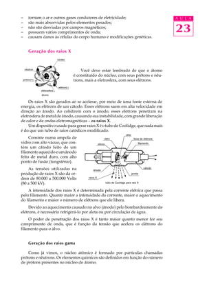 -   tornam o ar e outros gases condutores de eletricidade;                         A U L A
-   são mais absorvidas pelos elementos pesados;
-
-
    não são desviadas por campos magnéticos;
    possuem vários comprimentos de onda;                                           23
-   causam danos às células do corpo humano e modificações genéticas.


    Geração dos raios X



                                 Você deve estar lembrado de que o átomo
                             é constituído do núcleo, com seus prótons e nêu-
                             trons, mais a eletrosfera, com seus elétrons.




     Os raios X são gerados ao se acelerar, por meio de uma fonte externa de
energia, os elétrons de um cátodo. Esses elétrons saem em alta velocidade em
direção ao ânodo. Ao colidirem com o ânodo, esses elétrons penetram na
eletrosfera do metal do ânodo, causando sua instabilidade, com grande liberação
de calor e de ondas eletromagnéticas – os raios X.
     Um dispositivo usado para gerar raios X é o tubo de Coolidge, que nada mais
é do que um tubo de raios catódicos modificado.
     Consiste numa ampola de
vidro com alto vácuo, que con-
tém um cátodo feito de um
filamento aquecido e um ânodo
feito de metal duro, com alto
ponto de fusão (tungstênio).
    As tensões utilizadas na
produção de raios X são da or-
dem de 80.000 a 500.000 Volts
(80 a 500 kV).
    A intensidade dos raios X é determinada pela corrente elétrica que passa
pelo filamento. Quanto maior a intensidade da corrente, maior o aquecimento
do filamento e maior o número de elétrons que ele libera.
     Devido ao aquecimento causado no alvo (ânodo) pelo bombardeamento de
elétrons, é necessário refrigerá-lo por aleta ou por circulação de água.
    O poder de penetração dos raios X é tanto maior quanto menor for seu
comprimento de onda, que é função da tensão que acelera os elétrons do
filamento para o alvo.


    Geração dos raios gama

    Como já vimos, o núcleo atômico é formado por partículas chamadas
prótons e nêutrons. Os elementos químicos são definidos em função do número
de prótons presentes no núcleo do átomo.
 