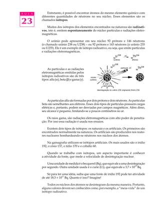 A U L A       Entretanto, é possível encontrar átomos do mesmo elemento químico com
          diferentes quantidades de nêutrons no seu núcleo. Esses elementos são os

23        chamados isótopos.

              Muitos dos isótopos dos elementos encontrados na natureza são radioati-
          vos, isto é, emitem espontaneamente do núcleo partículas e radiações eletro-
          magnéticas.

              O urânio pode apresentar em seu núcleo 92 prótons e 146 nêutrons
          (o chamado urânio 238 ou U238) – ou 92 prótons e 143 nêutrons (o urânio 235
          ou U235). Ele é um exemplo de isótopo radioativo, ou seja, que emite partículas
          e radiações eletromagnéticas.




               As partículas e as radiações
          eletromagnéticas emitidas pelos
          isótopos radioativos são de três
          tipos: alfa (a), beta (b) e gama (g).




               As partículas alfa são formadas por dois prótons e dois nêutrons. As partículas
          beta são semelhantes aos elétrons. Esses dois tipos de partículas possuem cargas
          elétricas e, portanto, podem ser desviadas por campos magnéticos. Além disso,
          seu alcance é pequeno, limitando-se a poucos centímetros no ar.

              Os raios gama, são radiações eletromagnéticas com alto poder de penetra-
          ção. Por isso essa radiação é usada nos ensaios.

              Existem dois tipos de isótopos: os naturais e os artificiais. Os primeiros são
          encontrados normalmente na natureza. Os artificiais são produzidos nos reato-
          res nucleares bombardeando-se nêutrons nos núcleos dos átomos.

              Na gamagrafia utilizam-se isótopos artificiais. Os mais usados são o irídio
          192, o césio 137, o túlio 170 e o cobalto 60.

               Quando se trabalha com isótopos, um aspecto importante é conhecer
          a atividade da fonte, que mede a velocidade de desintegração nuclear.

              Uma unidade de medida é o becquerel (Bq), que equivale a uma desintegração
          por segundo. Outra unidade usada é o curie (Ci), que equivale a 3,7 ´ 1010 Bq.

              Só para ter uma idéia, saiba que uma fonte de irídio 192 pode ter atividade
                          11
          de até 18,5 ´ 10 Bq. Quanto é isso? Imagine!

              Todos os núcleos dos átomos se desintegram da mesma maneira. Portanto,
          alguns valores devem ser conhecidos como, por exemplo, a “meia-vida” de um
          isótopo radioativo.
 