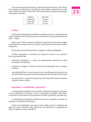 Com as desintegrações nucleares, a atividade da fonte decresce. Para desig-        A U L A
nar o tempo necessário para a atividade da fonte chegar à metade do seu valor
inicial, utiliza-se o termo “meia-vida”. Esta característica varia para cada isótopo.
Veja alguns exemplos:                                                                   23
                            ISÓTOPO             MEIA- VIDA

                          Cobalto 60             5,3 anos
                          Irídio 192             75 dias
                          Césio 137              33 anos



    O filme

    O filme para radiografia é semelhante aos filmes comuns. A única diferença
é que é recoberto dos dois lados por uma emulsão de sais de prata (brometo de
prata - AgBr).

   Depois que o filme é exposto à radiação, os grãos dos sais de prata reagem
quimicamente em contato com o revelador, transformando-se em prata metálica
enegrecida.

    É essa prata escurecida que forma a imagem na chapa radiográfica.

   O filme radiográfico é escolhido em função do ensaio a ser realizado.
Suas características são:

-   densidade radiográfica: é o grau de enegrecimento registrado no filme
    em função da exposição;

-   contraste da imagem: é dado pela diferença de densidade entre as regiões
    do filme;

-   velocidade do filme: é a taxa em que ocorre a sensibilização dos grãos de sais
    de prata. Filmes com grãos maiores necessitam de menor tempo de exposição;

-   granulometria: é o tamanho dos grãos nos sais da emulsão. Quanto menores
    os grãos, maior a nitidez.



    Qualidade e sensibilidade radiográfica

     A radiografia de qualidade requer nitidez e definição da imagem. Consegue-
se isso controlando o contraste, ou seja, a densidade da imagem. Além disso,
é necessário evitar falhas de processamento do filme (arranhões, manchas etc.).

    A sensibilidade radiográfica também precisa ser controlada, devendo ser
ajustada aos requisitos da inspeção.

    O grau de sensibilidade, que pode ser alto, médio ou baixo, é determinado
pelo uso a que se destina a peça. Quem faz essa definição é a engenharia de
fábrica, segundo normas específicas.
 