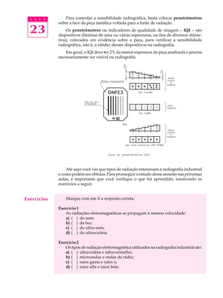 A U L A        Para controlar a sensibilidade radiográfica, basta colocar penetrômetros
             sobre a face da peça metálica voltada para a fonte de radiação.

  23             Os penetrômetros ou indicadores de qualidade de imagem – IQI – são
             dispositivos (lâminas de uma ou várias espessuras, ou fios de diversos diâme-
             tros), colocados em evidência sobre a peça, para verificar a sensibilidade
             radiográfica, isto é, a nitidez desses dispositivos na radiografia.
                 Em geral, o IQI deve ter 2% da menor espessura da peça analisada e precisa
             necessariamente ser visível na radiografia.




                 Até aqui você viu que tipos de radiação interessam à radiografia industrial
             e como podem ser obtidas. Para prosseguir o estudo desse assunto nas próximas
             aulas, é importante que você verifique o que foi aprendido, resolvendo os
             exercícios a seguir.


Exercícios       Marque com um X a resposta correta:

             Exercício 1
                As radiações eletromagnéticas se propagam à mesma velocidade:
                a) ( ) do som;
                b) ( ) da luz;
                c) ( ) do ultra-som;
                d) ( ) do ultravioleta.

             Exercício 2
                Os tipos de radiação eletromagnética utilizados na radiografia industrial são:
                a) ( ) ultravioleta e infravermelho;
                b) ( ) microondas e ondas de rádio;
                c) ( ) raios gama e raios x;
                d) ( ) raios alfa e raios beta.
 