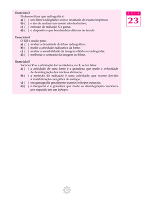 Exercício 3                                                               A U L A
   Podemos dizer que radiografia é:
   a) ( ) um filme radiográfico com o resultado do exame impresso;
   b) ( ) o ato de realizar um ensaio não destrutivo;                     23
   c) ( ) emissão de radiação X e gama;
   d) ( ) o dispositivo que bombardeia elétrons no ânodo.

Exercício 4
   O IQI é usado para:
   a) ( ) avaliar a densidade do filme radiográfico;
   b) ( ) medir a atividade radioativa da fonte;
   c) ( ) avaliar a sensibilidade da imagem obtida na radiografia;
   d) ( ) melhorar o contraste da imagem no filme.

Exercício 5
   Escreva V se a afirmação for verdadeira, ou F, se for falsa:
   a) ( ) a atividade de uma fonte é a grandeza que mede a velocidade
            de desintegração dos núcleos atômicos;
   b) ( ) a emissão de radiação é uma atividade que ocorre devido
            à instabilização energética do isótopo;
   c) ( ) em gamagrafia geralmente usamos isótopos naturais;
   d) ( ) o becquerel é a grandeza que mede as desintegrações nucleares
            por segundo em um isótopo.
 