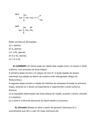 Estão corretas as afirmações:
a) I, apenas.
b) II, apenas.
c) I e III, apenas.
d) II e III, apenas.
e) I, II e III.


     5) (VUNESP) Um álcool pode ser obtido pela reação entre um alceno e ácido
sulfúrico, num processo de duas etapas.
A primeira etapa envolve um ataque de íons H+ à dupla ligação do alceno,
ocorrendo sua adição ao átomo de carbono mais hidrogenado (Regra de
Markovnikov).
A segunda etapa envolve a reação de hidrólise do composto formado na primeira
etapa, obtendo-se o álcool correspondente e regenerando o ácido sulfúrico.
Escreva:
a) as equações balanceadas das duas etapas da reação, quando o alceno utilizado
é o propeno;
b) o nome e a fórmula estrutural do álcool obtido no processo.


       5) (Fuvest) Deseja-se obter a partir do geraniol (estrutura A) o
aromatizante que tem o odor de rosas (estrutura B).
 