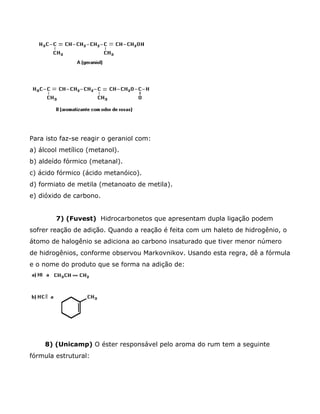 Para isto faz-se reagir o geraniol com:
a) álcool metílico (metanol).
b) aldeído fórmico (metanal).
c) ácido fórmico (ácido metanóico).
d) formiato de metila (metanoato de metila).
e) dióxido de carbono.


        7) (Fuvest) Hidrocarbonetos que apresentam dupla ligação podem
sofrer reação de adição. Quando a reação é feita com um haleto de hidrogênio, o
átomo de halogênio se adiciona ao carbono insaturado que tiver menor número
de hidrogênios, conforme observou Markovnikov. Usando esta regra, dê a fórmula
e o nome do produto que se forma na adição de:




     8) (Unicamp) O éster responsável pelo aroma do rum tem a seguinte
fórmula estrutural:
 