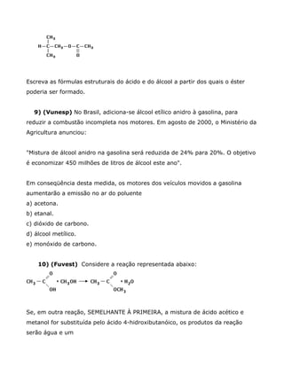 Escreva as fórmulas estruturais do ácido e do álcool a partir dos quais o éster
poderia ser formado.


  9) (Vunesp) No Brasil, adiciona-se álcool etílico anidro à gasolina, para
reduzir a combustão incompleta nos motores. Em agosto de 2000, o Ministério da
Agricultura anunciou:


"Mistura de álcool anidro na gasolina será reduzida de 24% para 20%. O objetivo
é economizar 450 milhões de litros de álcool este ano".


Em conseqüência desta medida, os motores dos veículos movidos a gasolina
aumentarão a emissão no ar do poluente
a) acetona.
b) etanal.
c) dióxido de carbono.
d) álcool metílico.
e) monóxido de carbono.


    10) (Fuvest) Considere a reação representada abaixo:




Se, em outra reação, SEMELHANTE À PRIMEIRA, a mistura de ácido acético e
metanol for substituída pelo ácido 4-hidroxibutanóico, os produtos da reação
serão água e um
 