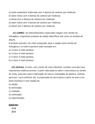 a) ácido carboxílico insaturado com 4 átomos de carbono por molécula.
b) éster cíclico com 4 átomos de carbono por molécula.
c) álcool com 4 átomos de carbono por molécula.
d) éster cíclico com 5 átomos de carbono por molécula.
e) álcool com 3 átomos de carbono por molécula.


    11) (UERJ) Os hidrocarbonetos insaturados reagem com cloreto de
hidrogênio, originando produtos de adição eletrofílica, tais como os cloretos de
alquila.
O produto previsto, em maior proporção, para a reação entre cloreto de
hidrogênio e 2-metil-2-penteno está nomeado em:
a) 3-cloro 2-metil pentano
b) 2-cloro 3-metil pentano
c) 3-cloro 3-metil pentano
d) 2-cloro 2-metil pentano


   12) (Unirio) O etino, sob o ponto de vista industrial, constitui uma das mais
importantes matérias-primas. A partir dele pode-se obter o cloro-eteno ou cloreto
de vinila, precursor para a fabricação de canos e tubulações de plástico, cortinas
para box, couro artificial, etc. A preparação do cloro-eteno a partir do etino e do
ácido clorídrico é uma reação de:
a) adição.
b) eliminação.
c) oxidação.
d) sulfonação.
e) saponificação.


Gabarito:
   1) E
   2) C
 