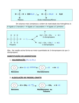 H                                        H
                                                      
         H æ C æ H + HOSO3H               D
                                                   H æ C æ SO3H     +    H2O
                                                      
             H                                         H
            Metano                            Ácido metanossulfônico

           Em alcanos mais complexos a ordem de reatividade dos hidrogênios é:
H ligado a C terciário > H ligado a C secundário > H ligado a C primário


                                                      H
                                                     
  H H H                                         H3C – CH – CH3    +     HCl
                                                2-cloropropano
H–C–C–C–H           + Cl2
    
  H H H                                        H3C – CH2 – CH2Cl + HCl
 Propano                                           1-cloropropano


Obs.: Na reação acima forma-se maior quantidade de 2-cloropropano do que 1-
cloropropano.

SUBSTITUIÇÃO EM AROMÁTICOS

  1. HALOGENAÇÃO (Cl2 ou Br2)



                            catalisador
                H + ClæCl                                 Cl    + HæCl

     Benzeno                                  Clorobenzeno


  2. ALQUILAÇÃO DE FRIEDEL-CRAFTS



                              AlCl
                H + CH3æCl        3                       CH3    + HæCl

     Benzeno                                  Metilbenzeno ou
                                                    Tolueno
 