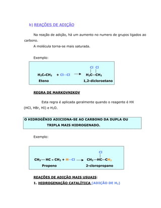 b) REAÇÕES DE ADIÇÃO

      Na reação de adição, há um aumento no numero de grupos ligados ao
carbono.
      A molécula torna-se mais saturada.


      Exemplo:


                                        Cl Cl
                                         
        H2C=CH2     + ClæCl           H2CæCH2
           Eteno                    1,2-dicloroetano


      REGRA DE MARKOVNIKOV


            Esta regra é aplicada geralmente quando o reagente é HX
(HCl, HBr, HI) e H2O.


O HIDROGÊNIO ADICIONA-SE AO CARBONO DA DUPLA OU
               TRIPLA MAIS HIDROGENADO.


      Exemplo:



                                            Cl
                                            
      CH3 æ HC = CH2 + HæCl           CH3 æHCæCH3
            Propeno                   2-cloropropano


      REAÇÕES DE ADIÇÃO MAIS USUAIS:
      1. HIDROGENAÇÃO CATALÍTICA (ADIÇÃO DE H2)
 