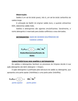 Observação:
            Sabão é um sal de ácido graxo, isto é, um sal de ácido carboxílico de
     cadeia longa.
            A utilização de NaOH irá originar sabão duro, e quando utilizarmos
     KOH, obteremos sabão mole.
            Sabões e detergentes são agentes emulsificantes. Geralmente, o
     nome detergente é reservado para ácidos sulfônicos e seus derivados.


            DETERGENTES: SAIS DE ÁCIDOS SULFÔNICOS DE
                             CADEIA LONGA




                                           -      +
                  C12H25–              – SO3 Na

                Dodecilbenzenosulfonato de
                            Sódio


     CARACTERÍSTICAS DOS SABÕES E DETERGENTES
     Os sabões e detergentes facilitam os processos de limpeza devido à sua
ação detergente (do latim detergere = limpar).
     A ação detergente é justificada pela estrutura do sabão ou detergente, que
apresenta uma parte apolar (hidrófoba) e uma parte polar (hidrófila).


                             -     +
  C12H25–            –    SO3 Na

      parte apolar       parte polar
 