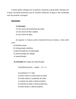 A parte apolar interage com a gordura, enquanto a parte polar interage com
a água, formando partículas que se mantém dispersas na água e são arrastadas
com ela durante a lavagem.


     Exercícios:


            1) (Fuvest)
            1/4 de xícara de bicarbonato de sódio
            1/4 de xícara de óleo vegetal
            1/4 de xícara de água


            Ao aquecer a mistura acima mantendo fervura branda, o óleo sofre
     uma:
       a) hidrólise ácida.
       b) hidrogenação catalítica.
       c) polimerização por condensação.
        d) polimerização por adição.
        e) saponificação.


        2) (Fuvest) Na reação de saponificação


               CH3COOCH2CH2CH3 + NaOH         ‡ X + Y,


               os produtos X e Y são:
               a) álcool etílico e proprionato de sódio.
               b) ácido acético e propóxido de sódio.
               c) acetato de sódio e álcool propílico.
               d) etóxido de sódio e ácido propanóico.
              e) ácido acético e álcool propílico.
 