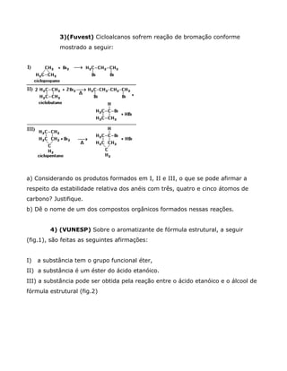 3)(Fuvest) Cicloalcanos sofrem reação de bromação conforme
            mostrado a seguir:




a) Considerando os produtos formados em I, II e III, o que se pode afirmar a
respeito da estabilidade relativa dos anéis com três, quatro e cinco átomos de
carbono? Justifique.
b) Dê o nome de um dos compostos orgânicos formados nessas reações.


         4) (VUNESP) Sobre o aromatizante de fórmula estrutural, a seguir
(fig.1), são feitas as seguintes afirmações:


I)   a substância tem o grupo funcional éter,
II) a substância é um éster do ácido etanóico.
III) a substância pode ser obtida pela reação entre o ácido etanóico e o álcool de
fórmula estrutural (fig.2)
 