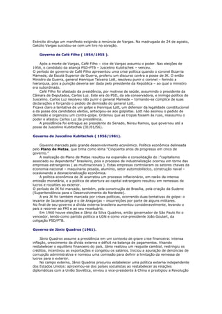 Exército divulga um manifesto exigindo a renúncia de Vargas. Na madrugada de 24 de agosto,
Getúlio Vargas suicidou-se com um tiro no coração.
Governo de Café Filho ( 1954/1955 ).
Após a morte de Vargas, Café Filho – vice de Vargas assumiu o poder. Nas eleições de
1956, o candidato da aliança PSD-PTB – Juscelino Kubitschek – venceu.
O período de governo de Café Filho apresentou uma crise política quando o coronel Bizarria
Mamede, da Escola Superior de Guerra, proferiu um discurso contra a posse de JK. O então
Ministro da Guerra, general Henrique Teixeira Lott, resolveu punir o coronel – ferindo a
hierarquia, pois a punição deveria ser dada pelo presidente da República – ao qual o ministro
era subordinado.
Café Filho foi afastado da presidência, por motivos de saúde, assumindo o presidente da
Câmara de Deputados, Carlos Luz. Este era do PSD, da ala conservadora, e inimigo político de
Juscelino. Carlos Luz resolveu não punir o general Mamede – tornando-se cúmplice de suas
declarações e forçando o pedido de demissão do general Lott.
Ficava claro a tentativa de um golpe e Henrique Lott, um defensor da legalidade constitucional
e da posse dos candidatos eleitos, antecipou-se aos golpistas. Lott não assinou o pedido de
demissão e organizou um contra-golpe. Ordenou que as tropas fossem às ruas, reassumiu o
poder e afastou Carlos Luz da presidência.
A presidência foi entregue ao presidente do Senado, Nereu Ramos, que governou até a
posse de Juscelino Kubitschek (31/01/56).
Governo de Juscelino Kubitschek ( 1956/1961).
Governo marcado pelo grande desenvolvimento econômico. Política econômica delineada
pelo Plano de Metas, que tinha como lema “Cinqüenta anos de progresso em cinco de
governo.”
A realização do Plano de Metas resultou na expansão e consolidação do :”capitalismo
associado ou dependente” brasileiro, pois o processo de industrialização ocorreu em torno das
empresas estrangeiras ( as multinacionais ). Estas empresas controlaram os setores chaves da
economia nacional – maquinaria pesada, alumínio, setor automobilístico, construção naval –
ocasionando a desnacionalização econômica.
A política econômica de JK acarretou um processo inflacionário, em razão da intensa
emissão monetária, e a política de abertura ao capital estrangeiro resultou em remessas de
lucros e royalties ao exterior.
O período de JK foi marcado, também, pela consrtrução de Brasília, pela criação da Sudene
(Superitendência para o Desenvolvimento do Nordeste).
A era JK foi também marcada por crises políticas, ocorrendo duas tentativas de golpe: o
levante de Jacareacanga e o de Aragarças – insurreições por parte de alguns militares.
No final de seu governo a dívida externa brasileira aumentou consideravelmente, levando o
país a recorrer ao FMI e ao seu receituário.
Em 1960 houve eleições e Jânio da Silva Quadros, então governador de São Paulo foi o
vencedor, tendo como partido político a UDN e como vice-presidente João Goulart, da
coligação PSD/PTB.
Governo de Jânio Quadros (1961).
Jânio Quadros assume a presidência em um contexto de grave crise financeira: intensa
inflação, crescimento da dívida externa e déficit na balança de pagamentos. Visando
restabelecer o equilíbrio financeiro do país, Jânio realizou um reajuste cambial, restringiu os
créditos, incentivou as exportações e congelou os salários. Iniciou a apuração de denúncias de
corrupção administrativa e nomeou uma comissão para definir a limitação da remessa de
lucros para o exterior.
No campo externo, Jânio Quadros procurou estabelecer uma política externa independente
dos Estados Unidos: aproximou-se dos países socialistas ao restabelecer as relações
diplomáticas com a União Soviética, enviou o vice-presidente à China e prestigiou a Revolução
 