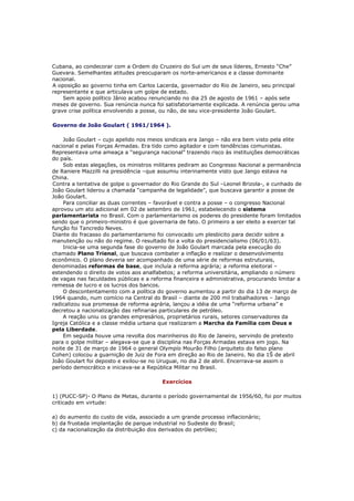 Cubana, ao condecorar com a Ordem do Cruzeiro do Sul um de seus líderes, Ernesto “Che”
Guevara. Semelhantes atitudes preocuparam os norte-americanos e a classe dominante
nacional.
A oposição ao governo tinha em Carlos Lacerda, governador do Rio de Janeiro, seu principal
representante e que articulava um golpe de estado.
Sem apoio político Jânio acabou renunciando no dia 25 de agosto de 1961 – após sete
meses de governo. Sua renúncia nunca foi satisfatoriamente explicada. A renúncia gerou uma
grave crise política envolvendo a posse, ou não, de seu vice-presidente João Goulart.
Governo de João Goulart ( 1961/1964 ).
João Goulart – cujo apelido nos meios sindicais era Jango – não era bem visto pela elite
nacional e pelas Forças Armadas. Era tido como agitador e com tendências comunistas.
Representava uma ameaça a “segurança nacional” trazendo risco às instituições democráticas
do país.
Sob estas alegações, os ministros militares pediram ao Congresso Nacional a permanência
de Raniere Mazzilli na presidência –que assumiu interinamente visto que Jango estava na
China.
Contra a tentativa de golpe o governador do Rio Grande do Sul –Leonel Brizola-, e cunhado de
João Goulart liderou a chamada “campanha de legalidade”, que buscava garantir a posse de
João Goulart.
Para conciliar as duas correntes – favorável e contra a posse – o congresso Nacional
aprovou um ato adicional em 02 de setembro de 1961, estabelecendo o sistema
parlamentarista no Brasil. Com o parlamentarismo os poderes do presidente foram limitados
sendo que o primeiro-ministro é que governaria de fato. O primeiro a ser eleito a exercer tal
função foi Tancredo Neves.
Diante do fracasso do parlamentarismo foi convocado um plesbicito para decidir sobre a
manutenção ou não do regime. O resultado foi a volta do presidencialismo (06/01/63).
Inicia-se uma segunda fase do governo de João Goulart marcada pela execução do
chamado Plano Trienal, que buscava combater a inflação e realizar o desenvolvimento
econômico. O plano deveria ser acompanhado de uma série de reformas estruturais,
denominadas reformas de base, que incluía a reforma agrária; a reforma eleitoral –
estendendo o direito de votos aos analfabetos; a reforma universitária, ampliando o número
de vagas nas faculdades públicas e a reforma financeira e administrativa, procurando limitar a
remessa de lucro e os lucros dos bancos.
O descontentamento com a política do governo aumentou a partir do dia 13 de março de
1964 quando, num comício na Central do Brasil – diante de 200 mil trabalhadores – Jango
radicalizou sua promessa de reforma agrária, lançou a idéia de uma “reforma urbana” e
decretou a nacionalização das refinarias particulares de petróleo.
A reação uniu os grandes empresários, proprietários rurais, setores conservadores da
Igreja Católica e a classe média urbana que realizaram a Marcha da Família com Deus e
pela Liberdade.
Em seguida houve uma revolta dos marinheiros do Rio de Janeiro, servindo de pretexto
para o golpe militar – alegava-se que a disciplina nas Forças Armadas estava em jogo. Na
noite de 31 de março de 1964 o general Olympío Mourão Filho (arquiteto do falso plano
Cohen) colocou a guarnição de Juiz de Fora em direção ao Rio de Janeiro. No dia 1Š de abril
João Goulart foi deposto e exilou-se no Uruguai, no dia 2 de abril. Encerrava-se assim o
período democrático e iniciava-se a República Militar no Brasil.
Exercícios
1) (PUCC-SP)- O Plano de Metas, durante o período governamental de 1956/60, foi por muitos
criticado em virtude:
a) do aumento do custo de vida, associado a um grande processo inflacionário;
b) da frustada implantação de parque industrial no Sudeste do Brasil;
c) da nacionalização da distribuição dos derivados do petróleo;
 