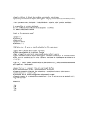 d) da inexistência de debate democrático nas decisões econômicas;
e) do desaparecimento de capitais estrangeiros em prejuízo do desenvolvimento econômico.
2) (UFRGS-RS) – Para enfrentar a crise brasileira, o governo Jânio Quadros defendeu:
I. uma política de combate à inflação
II. uma política comercial de abertura aos países socialistas
III. a estatização da economia
Quais as afirmações corretas?
a) apenas I
b) apenas II
c) apenas III
d) apenas II e III
e) apenas I e II
3) (Mackenzie) – O governo Juscelino Kubitschek foi responsável:
a) pela eliminação das disparidades regionais;
b) pela queda da inflação e da dívida externa;
c) por uma política nacionalista e de rejeição ao capital estrangeiro;
d) pela entrada maciça de capitais estrangeiros e a internacionalização de nossa economia;
e) por práticas antidemocráticas como a violenta repressão às rebeliões de Jacareacanga e
Aragarças.
4) (UFPA) – A crise gerada pela renúncia do presidente Jânio Quadros foi temporariamente
controlada em 1961 através:
a) das reformas de base com vistas à modernização do País;
b) do Ato Institucional nŠ 5 e o fechamento total do regime;
c) da emenda parlamentarista, que possibilitou a posse do presidente João Goulart,
conciliando setores em confronto;
d) do Golpe Militar, provocando a queda do governo Goulart;
e) da convocação de novas eleições, desfazendo o clima de acirramento da oposição entre
esquerda e direita.
Respostas
1) A
2) E
3) D
4) C
 