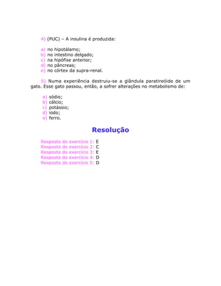 4) (PUC) – A insulina é produzida:
a) no hipotálamo;
b) no intestino delgado;
c) na hipófise anterior;
d) no pâncreas;
e) no córtex da supra-renal.
5) Numa experiência destruiu-se a glândula paratireóide de um
gato. Esse gato passou, então, a sofrer alterações no metabolismo de:
a) sódio;
b) cálcio;
c) potássio;
d) iodo;
e) ferro.
Resolução
Resposta do exercício 1: E
Resposta do exercício 2: C
Resposta do exercício 3: E
Resposta do exercício 4: D
Resposta do exercício 5: D
 