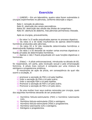 Exercício
1) (UNESP) – Em um laboratório, quatro ratos foram submetidos à
cirurgias experimentais no pâncreas, conforme descrição a seguir.
Rato I: remoção do pâncreas.
Rato II: obstrução dos canais pancreáticos.
Ratos III: destruição das células das ilhotas de Langerhans.
Rato IV: abertura do abdome, mas pâncreas permaneceu intocada.
Após as cirurgias, provavelmente,
a) Os ratos I e II serão prejudicados apenas no processo digestivo.
b) Os ratos II e III terão insuficiência de apenas determinados
hormônios produzidos pelo pâncreas.
c) Os ratos III e IV não receberão determinados hormônios e
desenvolverão Diabetes mellitus.
d) Os ratos I e III deixarão de receber certas enzimas digestivas e
ficarão privados de determinados hormônios.
e) Apenas o rato I ficará prejudicado em suas funções digestivas e
hormonais.
2) (Fatec) – A pílula anticoncepcional, introduzida na década de 60,
foi responsável, em parte, pela revolução sexual e pela emancipação
feminina. A pílula mais comum é composta por uma mistura de
estrógeno e progesterona sintéticos.
O mecanismo de ação da pílula, em conseqüência do qual não
ocorre a ovulação, é:
a) promover a secreção de FSH e LH pela hipófise.
b) Inibir a secreção de FSH e LH pelo ovário.
c) Inibir a secreção FSH e LH pela hipófise.
d) Promover a secreção de FSH e LH pelo ovário.
e) Promover a secreção de FSH e LH pelo útero.
3) Se uma mulher tiver seus ovários removidos por cirurgia, quais
dos seguintes hormônios deixarão de ser produzidos?
a) Hormônio folículo-estimulante (FSH) e hormônio luteinizante
(LH).
b) Hormônio folículo-estimulante (FSH) e estrógeno.
c) Hormônio folículo-estimulante (FSH) e progesterona.
d) Hormônio luteinizante (LH) e estrógeno.
e) Estrógeno e progesterona.
 