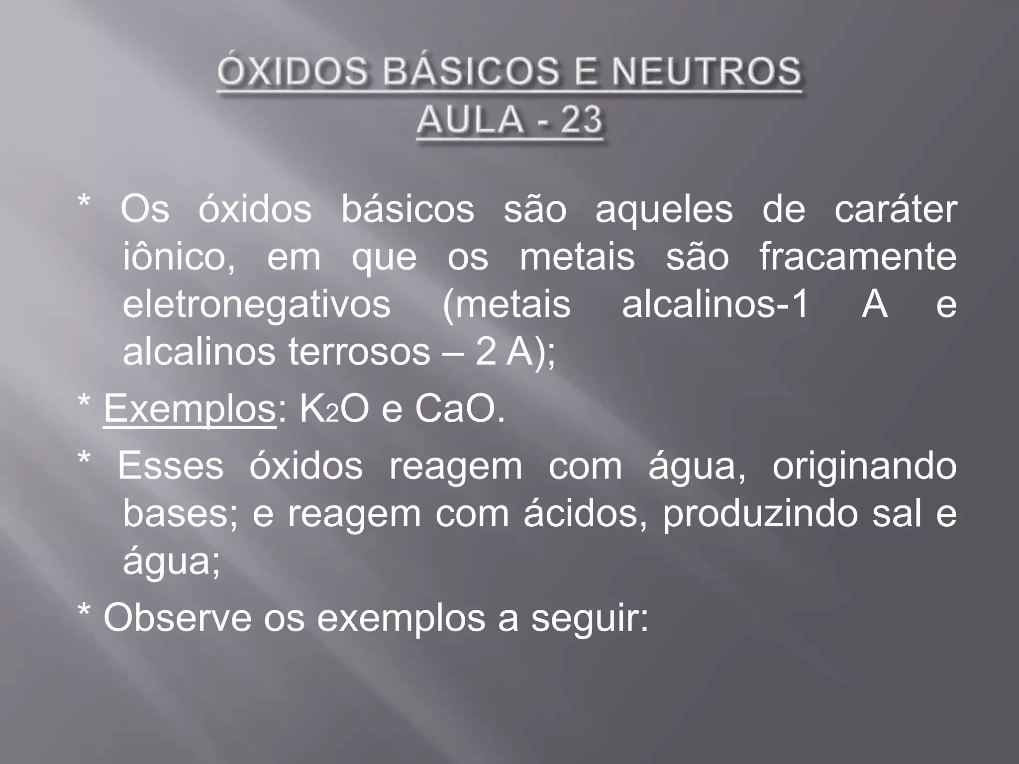 * Os óxidos básicos são aqueles de caráter
iônico, em que os metais são fracamente
eletronegativos (metais alcalinos-1 A e
alcalinos terrosos – 2 A);
* Exemplos: K2O e CaO.
* Esses óxidos reagem com água, originando
bases; e reagem com ácidos, produzindo sal e
água;
* Observe os exemplos a seguir: