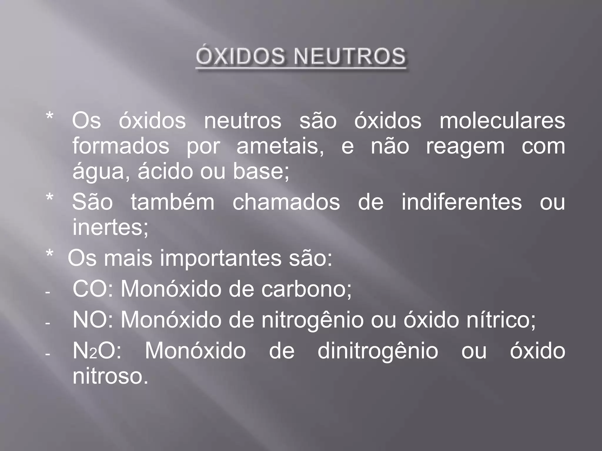 * Os óxidos neutros são óxidos moleculares
formados por ametais, e não reagem com
água, ácido ou base;
* São também chamados de indiferentes ou
inertes;
* Os mais importantes são:
- CO: Monóxido de carbono;
- NO: Monóxido de nitrogênio ou óxido nítrico;
- N2O: Monóxido de dinitrogênio ou óxido
nitroso.