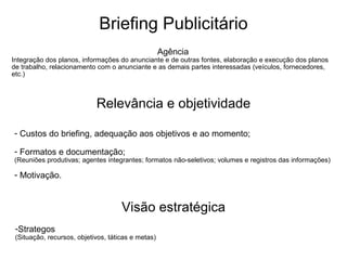 Briefing Publicitário Agência  Integração dos planos, informações do anunciante e de outras fontes, elaboração e execução dos planos de trabalho, relacionamento com o anunciante e as demais partes interessadas (veículos, fornecedores, etc.)‏ Relevância e objetividade Custos do briefing, adequação aos objetivos e ao momento; Formatos e documentação; (Reuniões produtivas; agentes integrantes; formatos não-seletivos; volumes e registros das informações)‏ Motivação. Visão estratégica Strategos (Situação, recursos, objetivos, táticas e metas)‏ 