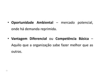 • Oportunidade Ambiental – mercado potencial,
     onde há demanda reprimida.

 • Vantagem Diferencial ou Competência Básica –
     Aquilo que a organização sabe fazer melhor que as
     outras.



11
 