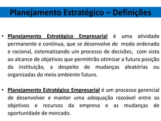 Planejamento Estratégico – Definições

• Planejamento Estratégico Empresarial é uma atividade
  permanente e contínua, que se desenvolve de modo ordenado
  e racional, sistematizando um processo de decisões, com vista
  ao alcance de objetivos que permitirão otimizar a futura posição
  da instituição, a despeito de mudanças aleatórias ou
  organizadas do meio ambiente futuro.

• Planejamento Estratégico Empresarial é um processo gerencial
  de desenvolver e manter uma adequação razoável entre os
  objetivos e recursos da empresa e as mudanças de
  oportunidade de mercado.
   19
 