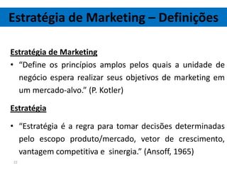 Estratégia de Marketing – Definições

Estratégia de Marketing
• “Define os princípios amplos pelos quais a unidade de
  negócio espera realizar seus objetivos de marketing em
  um mercado-alvo.” (P. Kotler)

Estratégia

• “Estratégia é a regra para tomar decisões determinadas
  pelo escopo produto/mercado, vetor de crescimento,
  vantagem competitiva e sinergia.” (Ansoff, 1965)
22
 