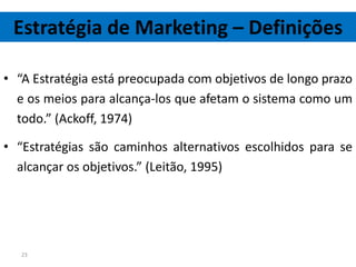 Estratégia de Marketing – Definições

• “A Estratégia está preocupada com objetivos de longo prazo
  e os meios para alcança-los que afetam o sistema como um
  todo.” (Ackoff, 1974)

• “Estratégias são caminhos alternativos escolhidos para se
  alcançar os objetivos.” (Leitão, 1995)




   23
 