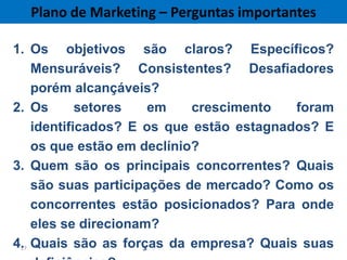 Plano de Marketing – Perguntas importantes

1. Os objetivos são claros? Específicos?
    Mensuráveis? Consistentes? Desafiadores
    porém alcançáveis?
2. Os       setores   em    crescimento   foram
    identificados? E os que estão estagnados? E
    os que estão em declínio?
3. Quem são os principais concorrentes? Quais
    são suas participações de mercado? Como os
    concorrentes estão posicionados? Para onde
    eles se direcionam?
4. Quais são as forças da empresa? Quais suas
 27
 